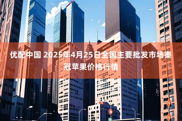 优配中国 2025年4月25日全国主要批发市场秦冠苹果价格行情