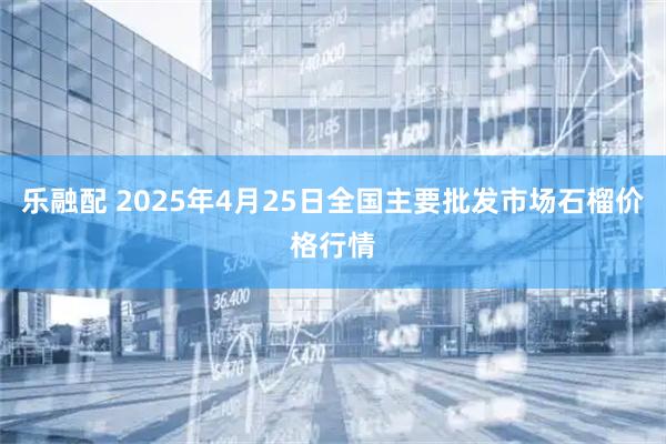 乐融配 2025年4月25日全国主要批发市场石榴价格行情