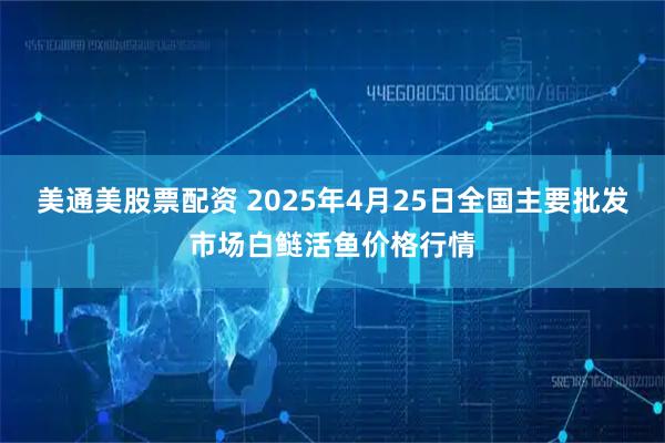 美通美股票配资 2025年4月25日全国主要批发市场白鲢活鱼价格行情