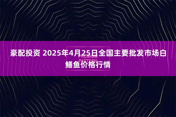 豪配投资 2025年4月25日全国主要批发市场白鳝鱼价格行情