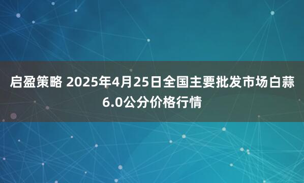 启盈策略 2025年4月25日全国主要批发市场白蒜6.0公分价格行情