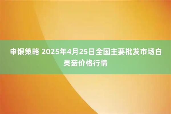 申银策略 2025年4月25日全国主要批发市场白灵菇价格行情