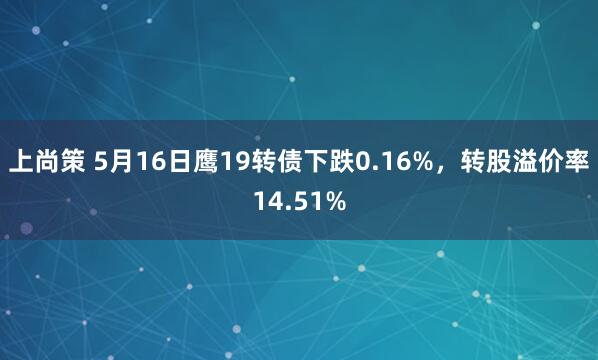 上尚策 5月16日鹰19转债下跌0.16%,转股溢价率14.51%