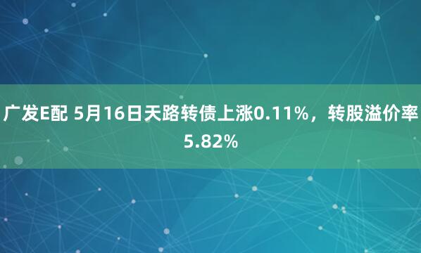 广发E配 5月16日天路转债上涨0.11%,转股溢价率5.82%