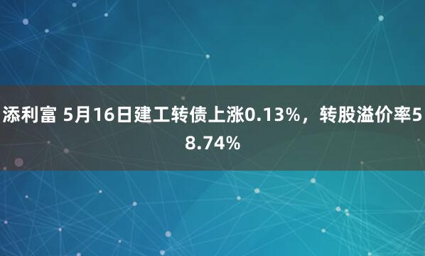 添利富 5月16日建工转债上涨0.13%,转股溢价率58.74%