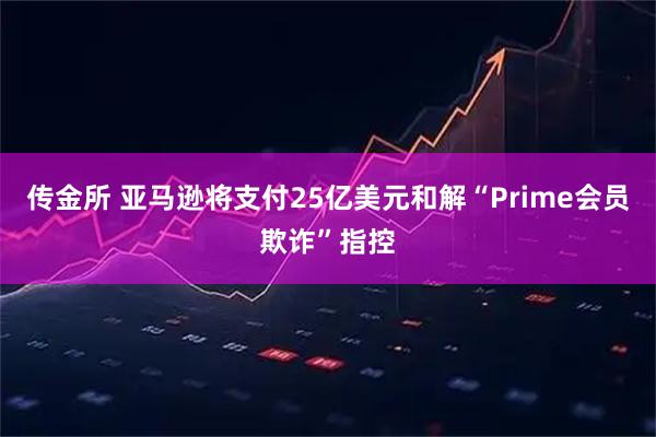传金所 亚马逊将支付25亿美元和解“Prime会员欺诈”指控