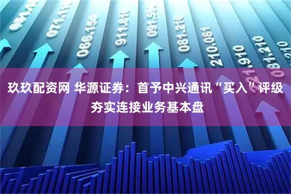 玖玖配资网 华源证券:首予中兴通讯“买入”评级 夯实连接业务基本盘