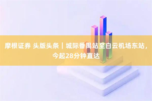 摩根证券 头版头条|城际番禺站至白云机场东站,今起28分钟直达