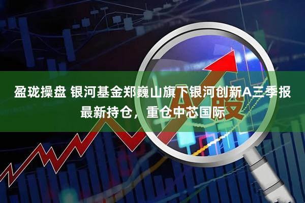 盈珑操盘 银河基金郑巍山旗下银河创新A三季报最新持仓，重仓中芯国际