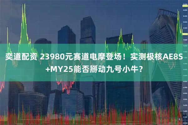 奕道配资 23980元赛道电摩登场!实测极核AE8S+MY25能否掰动九号小牛?