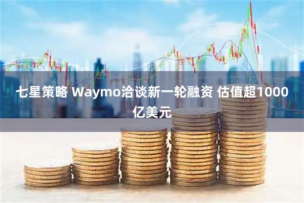 七星策略 Waymo洽谈新一轮融资 估值超1000亿美元