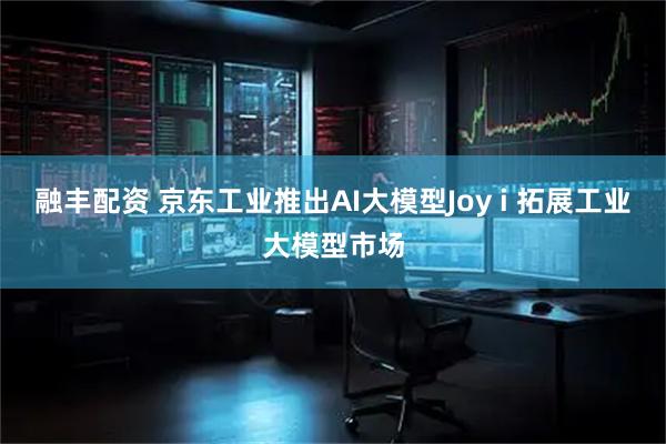 融丰配资 京东工业推出AI大模型Joy i 拓展工业大模型市场