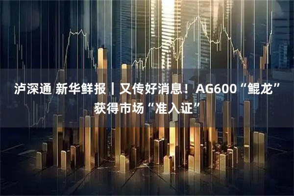 泸深通 新华鲜报｜又传好消息！AG600“鲲龙”获得市场“准入证”