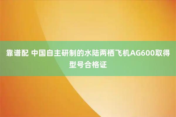 靠谱配 中国自主研制的水陆两栖飞机AG600取得型号合格证