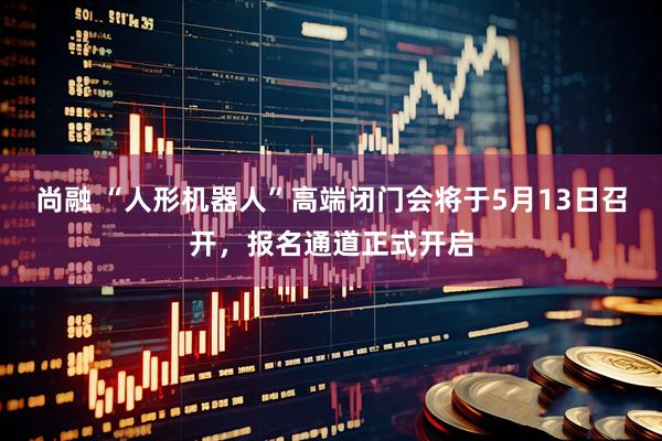 尚融 “人形机器人”高端闭门会将于5月13日召开,报名通道正式开启