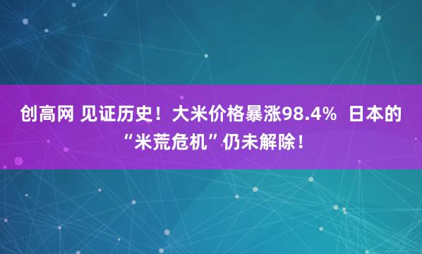 创高网 见证历史！大米价格暴涨98.4%  日本的“米荒危机”仍未解除！