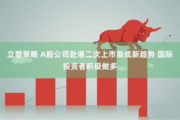 立盟策略 A股公司赴港二次上市渐成新趋势 国际投资者积极做多