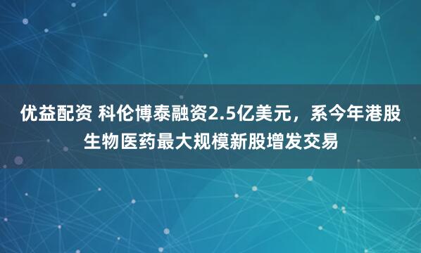 优益配资 科伦博泰融资2.5亿美元，系今年港股生物医药最大规模新股增发交易