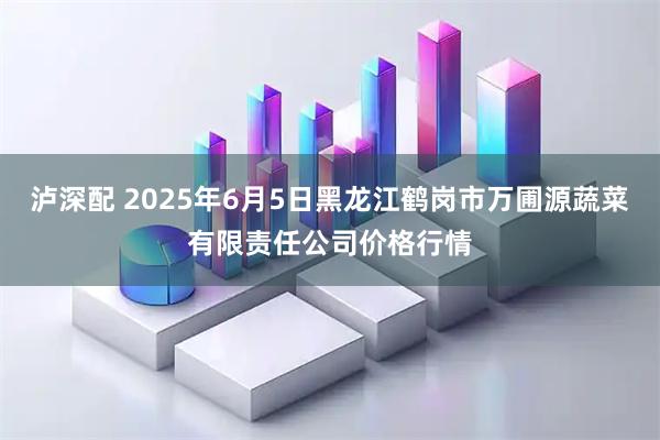 泸深配 2025年6月5日黑龙江鹤岗市万圃源蔬菜有限责任公司价格行情