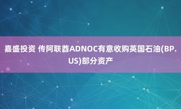 嘉盛投资 传阿联酋ADNOC有意收购英国石油(BP.US)部分资产
