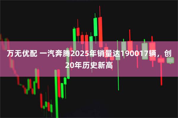 万无优配 一汽奔腾2025年销量达190017辆,创20年历史新高
